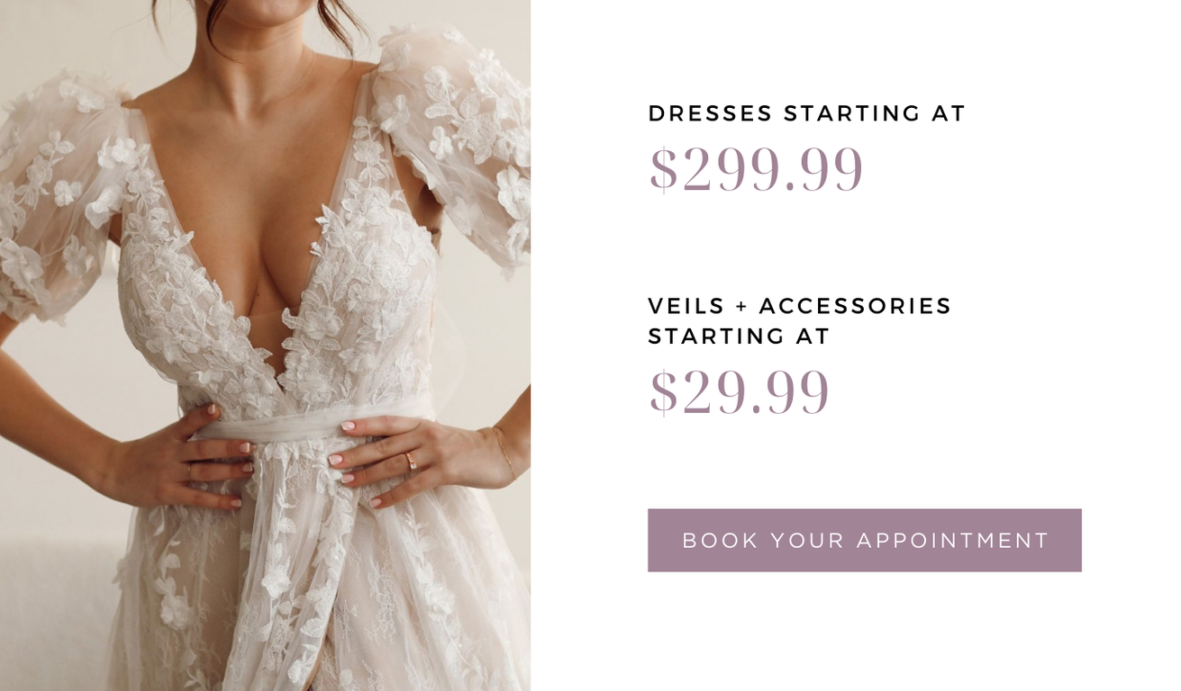 DRESSES STARTING AT $299.99. VEILS and ACCESSORIES STARTING AT $29.99. BOOK YOUR APPOINTMENT