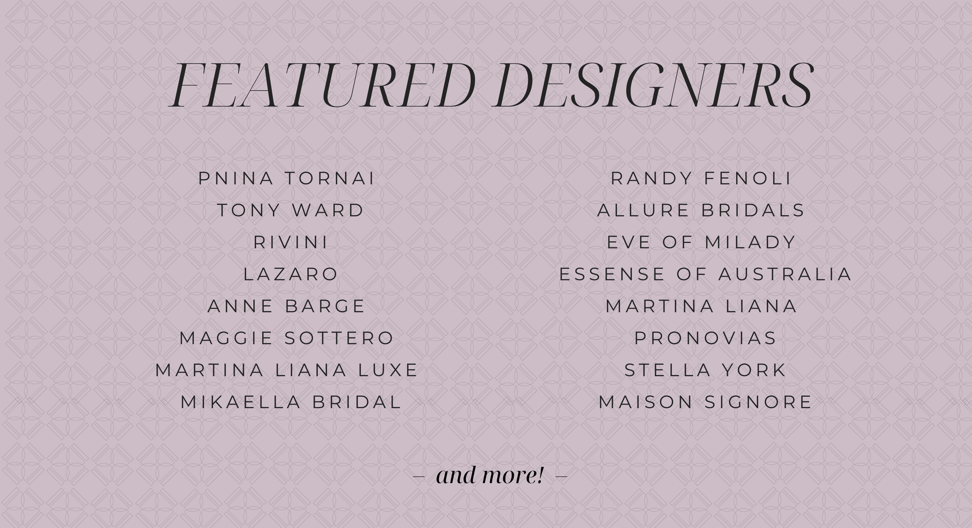 FEATURED DESIGNERS PNINA TORNAI TONY WARD RIVINI LAZARO ANNE BARGE MAGGIE SOTTERO MARTINA LIANA LUXE MIKAELLA BRIDAL RADNY FENOLI ALLURE BRIDALS EYE OF MILADY ESSENSE OF AUSTRALIA MARTINA LIANA PRONOVIAS STELLA YORK MAISON SIGNORE and more!