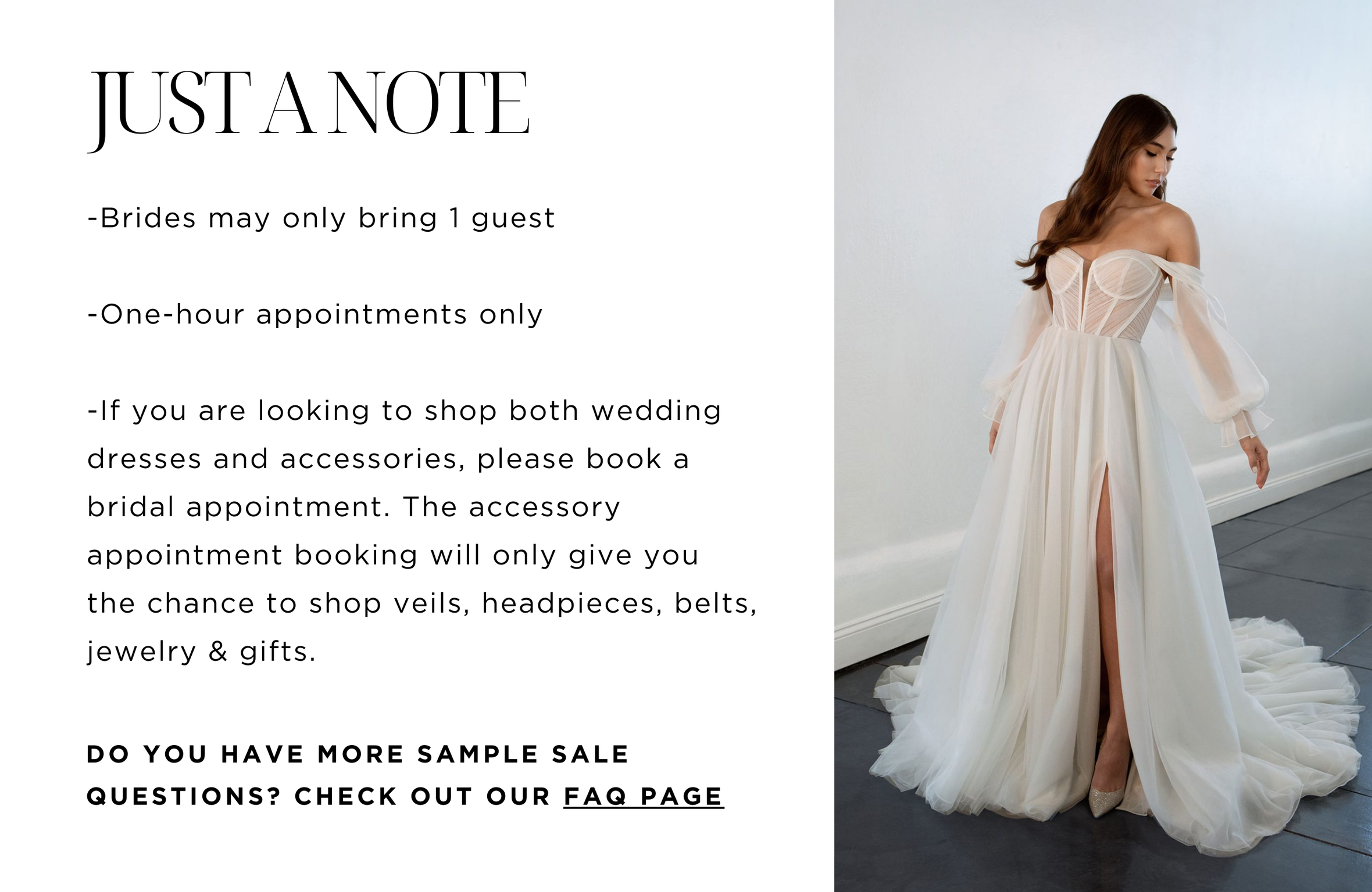 JUST A NOTE Brides may only bring 1 guest. One-hour appointments only. If you are booking to shop both wedding dresses and accessories, please book a bridal appointment. The accessory appointment booking will only give you a chance to shop veils, headpieces, belts, jewelry & gifts. DO YOU HAVE MORE SAMPLE SALE QUESTIONS? CHECK OUT OUR FAQ PAGE